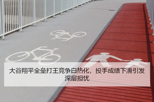 大谷翔平全垒打王竞争白热化，投手成绩下滑引发深层担忧